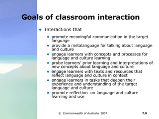 Goals of classroom interaction Interactions that  promote meaningful communication in the target language  provide a metalanguage for talking about language and culture  engage learners with concepts and processes for language and culture learning  probe learners’ prior learning and interpretations of new concepts about language and culture engage learners with texts and resources that reflect language and culture in context engage learners in tasks that deepen their experience and understanding of the target language and culture promote reflection  on language and culture learning and use  