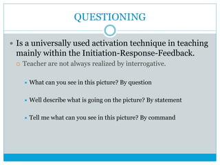QUESTIONING
 Is a universally used activation technique in teaching
mainly within the Initiation-Response-Feedback.
 Teacher are not always realized by interrogative.
 What can you see in this picture? By question
 Well describe what is going on the picture? By statement
 Tell me what can you see in this picture? By command
 