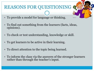 REASONS FOR QUESTIONING
 To provide a model for language or thinking.
 To find out something from the learners (facts, ideas,
opinions).
 To check or test understanding, knowledge or skill.
 To get learners to be active in their learning.
 To direct attention to the topic being learned.
 To inform the class via the answers of the stronger learners
rather than through the teacher’s input.
 