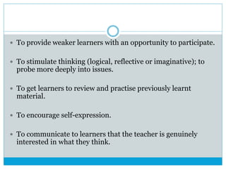  To provide weaker learners with an opportunity to participate.
 To stimulate thinking (logical, reflective or imaginative); to
probe more deeply into issues.
 To get learners to review and practise previously learnt
material.
 To encourage self-expression.
 To communicate to learners that the teacher is genuinely
interested in what they think.
 