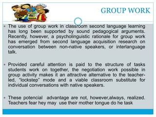 GROUP WORK
 The use of group work in classroom second language learning
has long been supported by sound pedagogical arguments.
Recently, however, a psycholinguistic rationale for group work
has emerged from second language acquisition research on
conversation between non-native speakers, or interlanguage
talk.
 Provided careful attention is paid to the structure of tasks
students work on together, the negotiation work possible in
group activity makes it an attractive alternative to the teacher-
led, “lockstep” mode and a viable classroom substitute for
individual conversations with native speakers.
 These potencial advantage are not, however,always, realized.
Teachers fear hey may use their mother tongue do he task
 