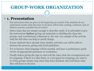 GROUP-WORK ORGANIZATION
 1. Presentation
 The instructions that are given at the beginning are crucial: if the students do not
understand exactly what they have to do there will be time-wasting, confusion, lack of
effective practice, possible loss of control.
 Select tasks that are simple enough to describe easily; It is advisable to give
the instructions before giving out materials or dividing the class into
groups; and a preliminary rehearsal or ‘dry run’ of a sample of the activity
with the full class can help to clarify things.
 if your students have already done similar activities you will be able to
shorten the process, giving only brief guidelines
 Try to foresee what language will be needed, and have a preliminary quick
review of appropriate grammar or vocabulary.
 Finally before giving the sign to start tell the class what the arrangements are
for stopping: if there is a time limit, or a set signal for stopping, say what it
is; if the groups simply stop when they have finished, then tell them what
they will have to do next.
 