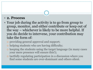  2. Process
 Your job during the activity is to go from group to
group, monitor, and either contribute or keep out of
the way – whichever is likely to be more helpful. If
you do decide to intervene, your contribution may
take the form of:
 providing general approval and support;
 helping students who are having difficulty;
 keeping the students using the target language (in many cases
your mere presence will ensure this!);
 tactfully regulating participation in a discussion where you
find some students are over-dominant and others silent.
 