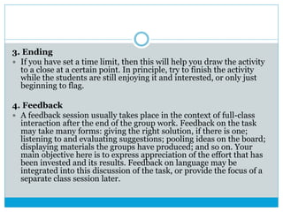 3. Ending
 If you have set a time limit, then this will help you draw the activity
to a close at a certain point. In principle, try to finish the activity
while the students are still enjoying it and interested, or only just
beginning to flag.
4. Feedback
 A feedback session usually takes place in the context of full-class
interaction after the end of the group work. Feedback on the task
may take many forms: giving the right solution, if there is one;
listening to and evaluating suggestions; pooling ideas on the board;
displaying materials the groups have produced; and so on. Your
main objective here is to express appreciation of the effort that has
been invested and its results. Feedback on language may be
integrated into this discussion of the task, or provide the focus of a
separate class session later.
 