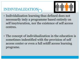 INDIVIDALIZATION
 Individalization learning thus defined does not
necessarily imly a programme based entirely on
self insytrucution, nor the existence of self access
centres.
 The concept of individualization in the education is
sometimes indentified with the provision of self
access center or even a full seldff access learning
programe.
 