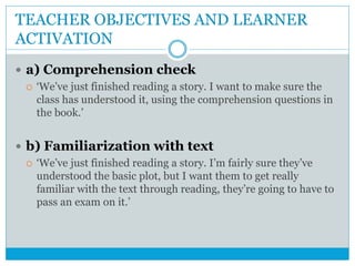 TEACHER OBJECTIVES AND LEARNER
ACTIVATION
 a) Comprehension check
 ‘We’ve just finished reading a story. I want to make sure the
class has understood it, using the comprehension questions in
the book.’
 b) Familiarization with text
 ‘We’ve just finished reading a story. I’m fairly sure they’ve
understood the basic plot, but I want them to get really
familiar with the text through reading, they’re going to have to
pass an exam on it.’
 