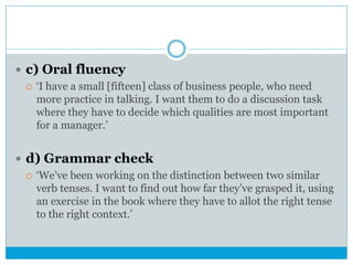  c) Oral fluency
 ‘I have a small [fifteen] class of business people, who need
more practice in talking. I want them to do a discussion task
where they have to decide which qualities are most important
for a manager.’
 d) Grammar check
 ‘We’ve been working on the distinction between two similar
verb tenses. I want to find out how far they’ve grasped it, using
an exercise in the book where they have to allot the right tense
to the right context.’
 