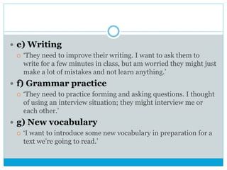  e) Writing
 ‘They need to improve their writing. I want to ask them to
write for a few minutes in class, but am worried they might just
make a lot of mistakes and not learn anything.’
 f) Grammar practice
 ‘They need to practice forming and asking questions. I thought
of using an interview situation; they might interview me or
each other.’
 g) New vocabulary
 ‘I want to introduce some new vocabulary in preparation for a
text we’re going to read.’
 