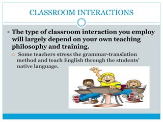 CLASSROOM INTERACTIONS
 The type of classroom interaction you employ
will largely depend on your own teaching
philosophy and training.
 Some teachers stress the grammar-translation
method and teach English through the students'
native language.
 