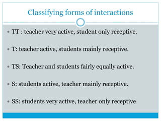 Classifying forms of interactions
 TT : teacher very active, student only receptive.
 T: teacher active, students mainly receptive.
 TS: Teacher and students fairly equally active.
 S: students active, teacher mainly receptive.
 SS: students very active, teacher only receptive
 