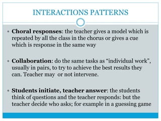 INTERACTIONS PATTERNS
 Choral responses: the teacher gives a model which is
repeated by all the class in the chorus or gives a cue
which is response in the same way
 Collaboration: do the same tasks as “individual work”,
usually in pairs, to try to achieve the best results they
can. Teacher may or not intervene.
 Students initiate, teacher answer: the students
think of questions and the teacher responds: but the
teacher decide who asks; for example in a guessing game
 