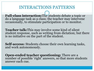 INTERACTIONS PATTERNS
Full-class interaction:The students debate a topic or
do a language task as a class; the teacher may intervene
occasionally, to stimulate participation or to monitor.
Teacher talk:This may involve some kind of silent
student response, such as writing from dictation; but there
is no initiative on the part of the student.
Self-access: Students choose their own learning tasks,
and work autonomously.
Open-ended teacher questioning: There are a
number of possible ‘right’ answers, so that more students
answer each cue.
 