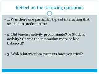 Reflect on the following questions
 1. Was there one particular type of interaction that
seemed to predominate?
 2. Did teacher activity predominate? or Student
activity? Or was the interaction more or less
balanced?
 3. Which interactions patterns have you used?
 