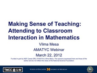 Making Sense of Teaching:
Attending to Classroom
Interaction in Mathematics
                               Vilma Mesa
                             AMATYC Webinar
                              March 22, 2012
Funded in part by NSF Career DRL 0745474 to Vilma Mesa. The opinions expressed here are those of the
                  author and do not reflect the views of the National Science Foundation
 