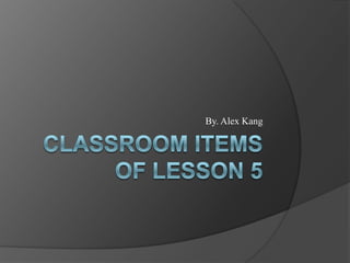 Classroom Items of Lesson 5  By. Alex Kang 
