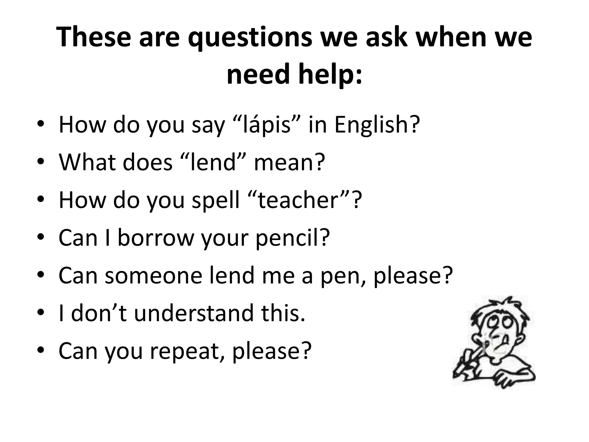 These are questions we ask when we
                need help:
•   How do you say “lápis” in English?
•   What does “lend” mean?
•   How do you spell “teacher”?
•   Can I borrow your pencil?
•   Can someone lend me a pen, please?
•   I don’t understand this.
•   Can you repeat, please?
 