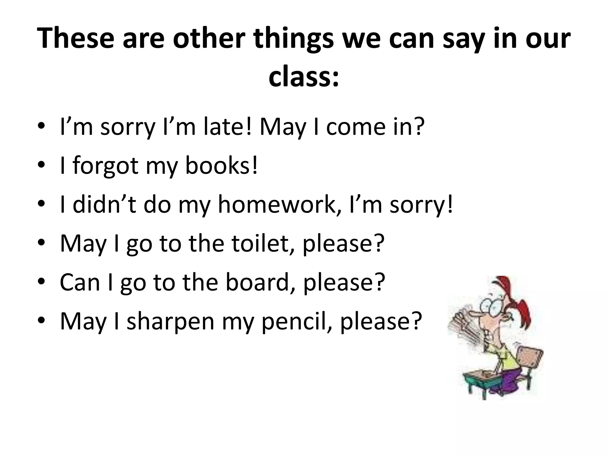 These are other things we can say in our
                 class:
•   I’m sorry I’m late! May I come in?
•   I forgot my books!
•   I didn’t do my homework, I’m sorry!
•   May I go to the toilet, please?
•   Can I go to the board, please?
•   May I sharpen my pencil, please?
 