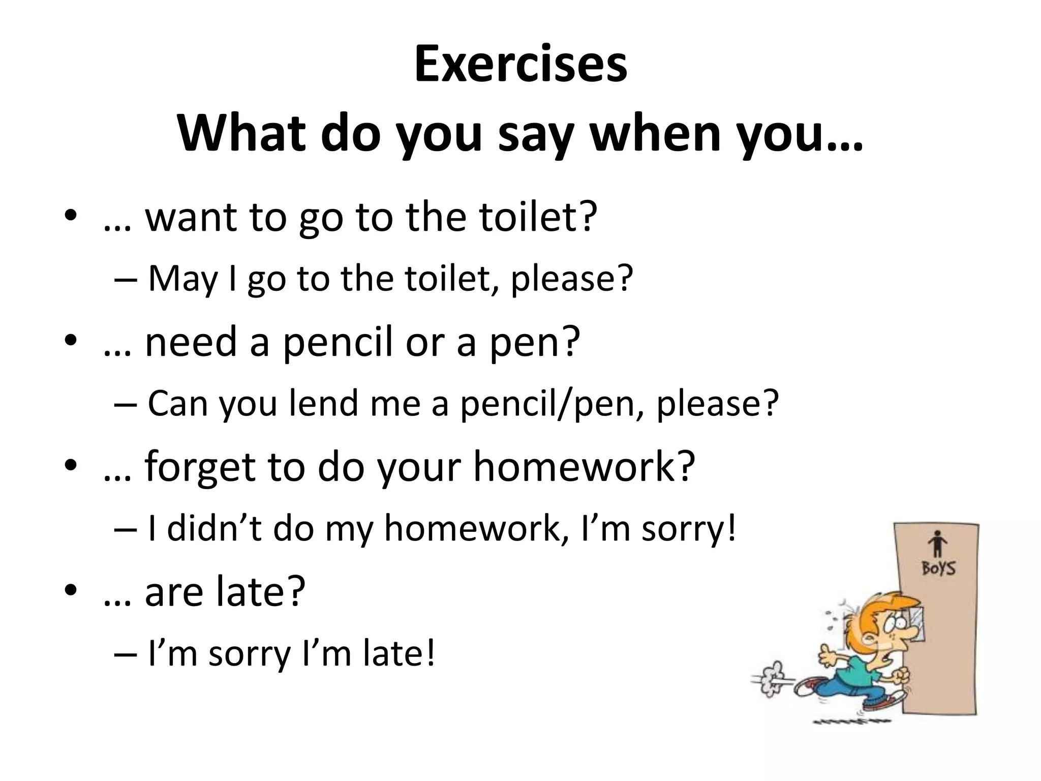 Exercises
      What do you say when you…
• … want to go to the toilet?
  – May I go to the toilet, please?
• … need a pencil or a pen?
  – Can you lend me a pencil/pen, please?
• … forget to do your homework?
  – I didn’t do my homework, I’m sorry!
• … are late?
  – I’m sorry I’m late!
 
