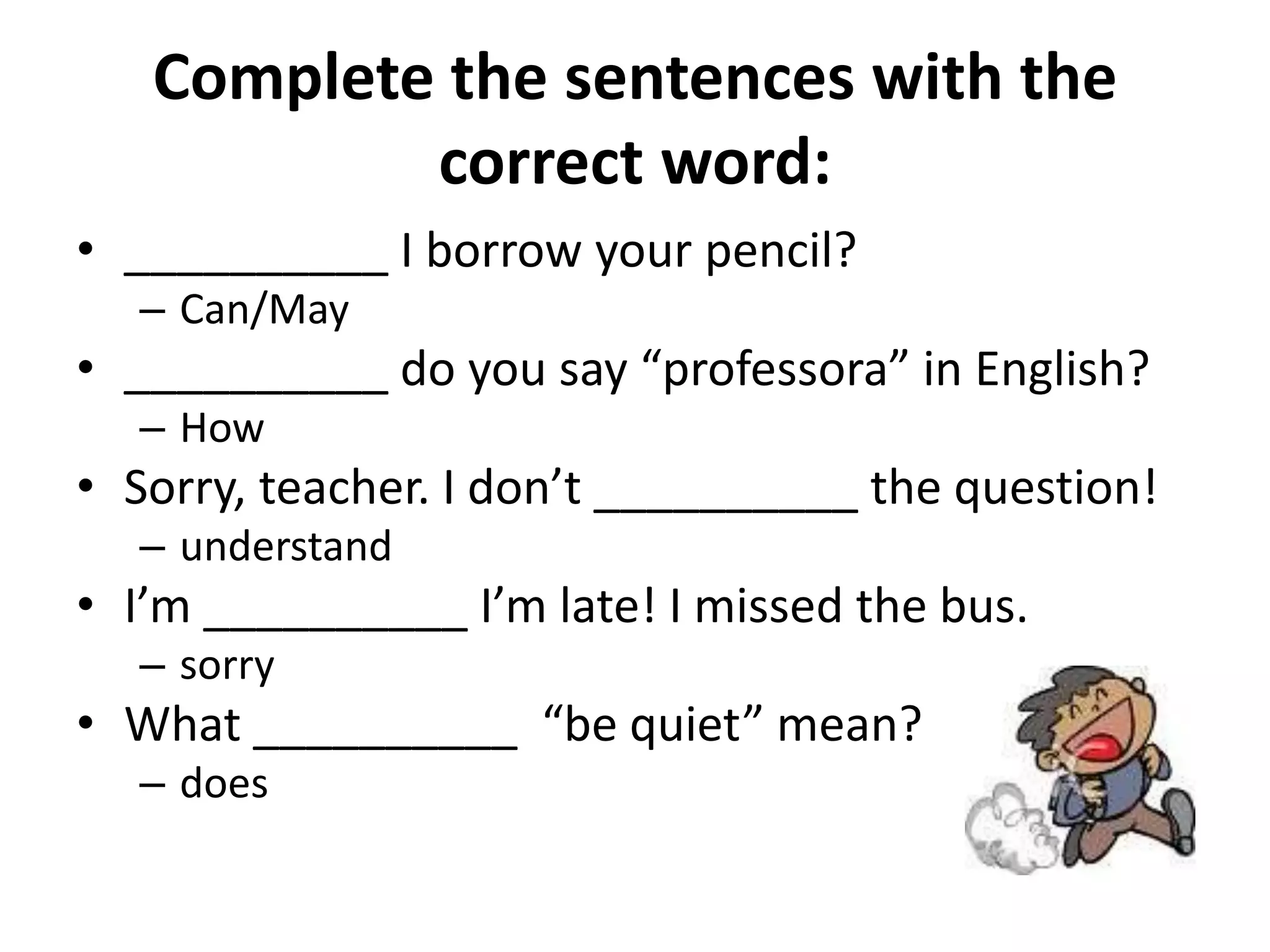 Complete the sentences with the
           correct word:
• __________ I borrow your pencil?
  – Can/May
• __________ do you say “professora” in English?
  – How
• Sorry, teacher. I don’t __________ the question!
  – understand
• I’m __________ I’m late! I missed the bus.
  – sorry
• What __________ “be quiet” mean?
  – does
 