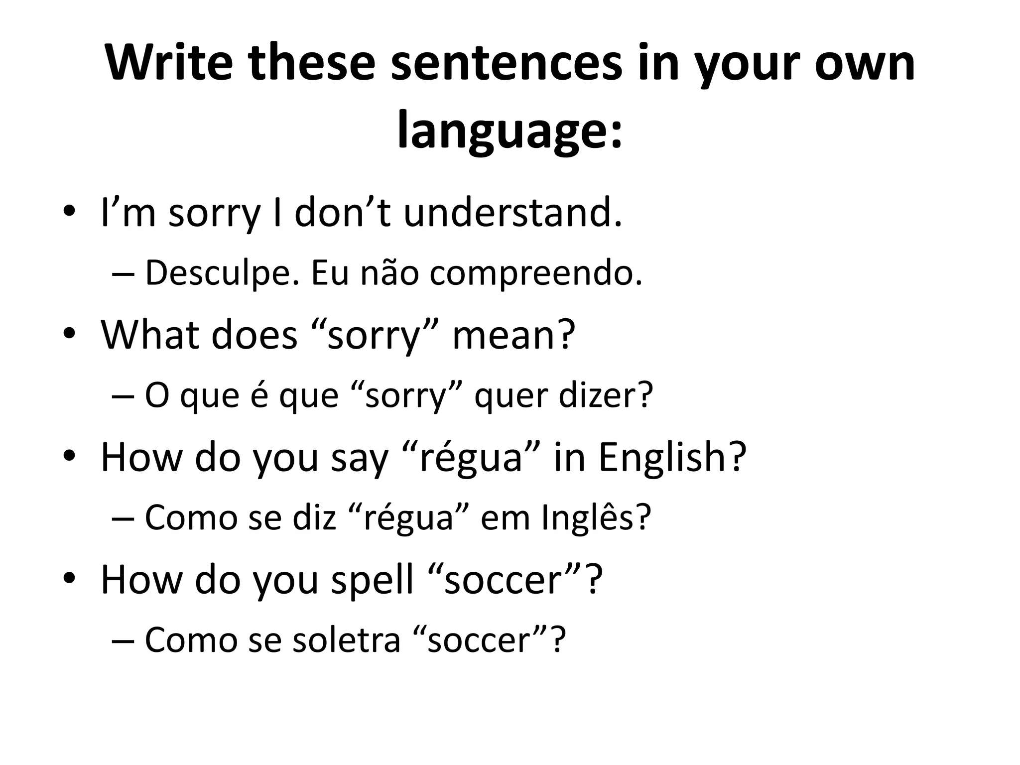 Write these sentences in your own
              language:
• I’m sorry I don’t understand.
  – Desculpe. Eu não compreendo.
• What does “sorry” mean?
  – O que é que “sorry” quer dizer?
• How do you say “régua” in English?
  – Como se diz “régua” em Inglês?
• How do you spell “soccer”?
  – Como se soletra “soccer”?
 