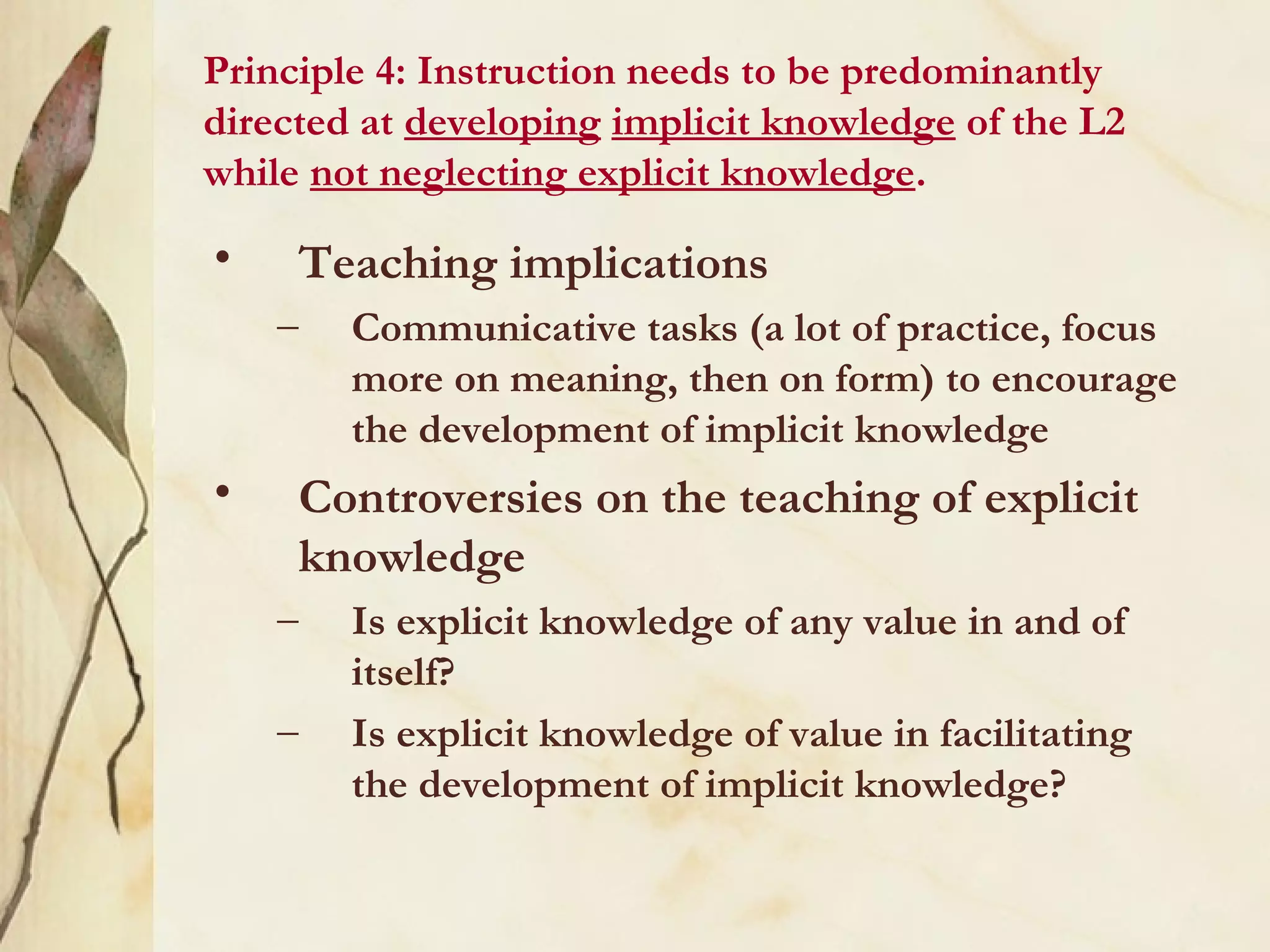 Principle 4: Instruction needs to be predominantly
directed at developing implicit knowledge of the L2
while not neglecting explicit knowledge.
• Teaching implications
– Communicative tasks (a lot of practice, focus
more on meaning, then on form) to encourage
the development of implicit knowledge
• Controversies on the teaching of explicit
knowledge
– Is explicit knowledge of any value in and of
itself?
– Is explicit knowledge of value in facilitating
the development of implicit knowledge?
 