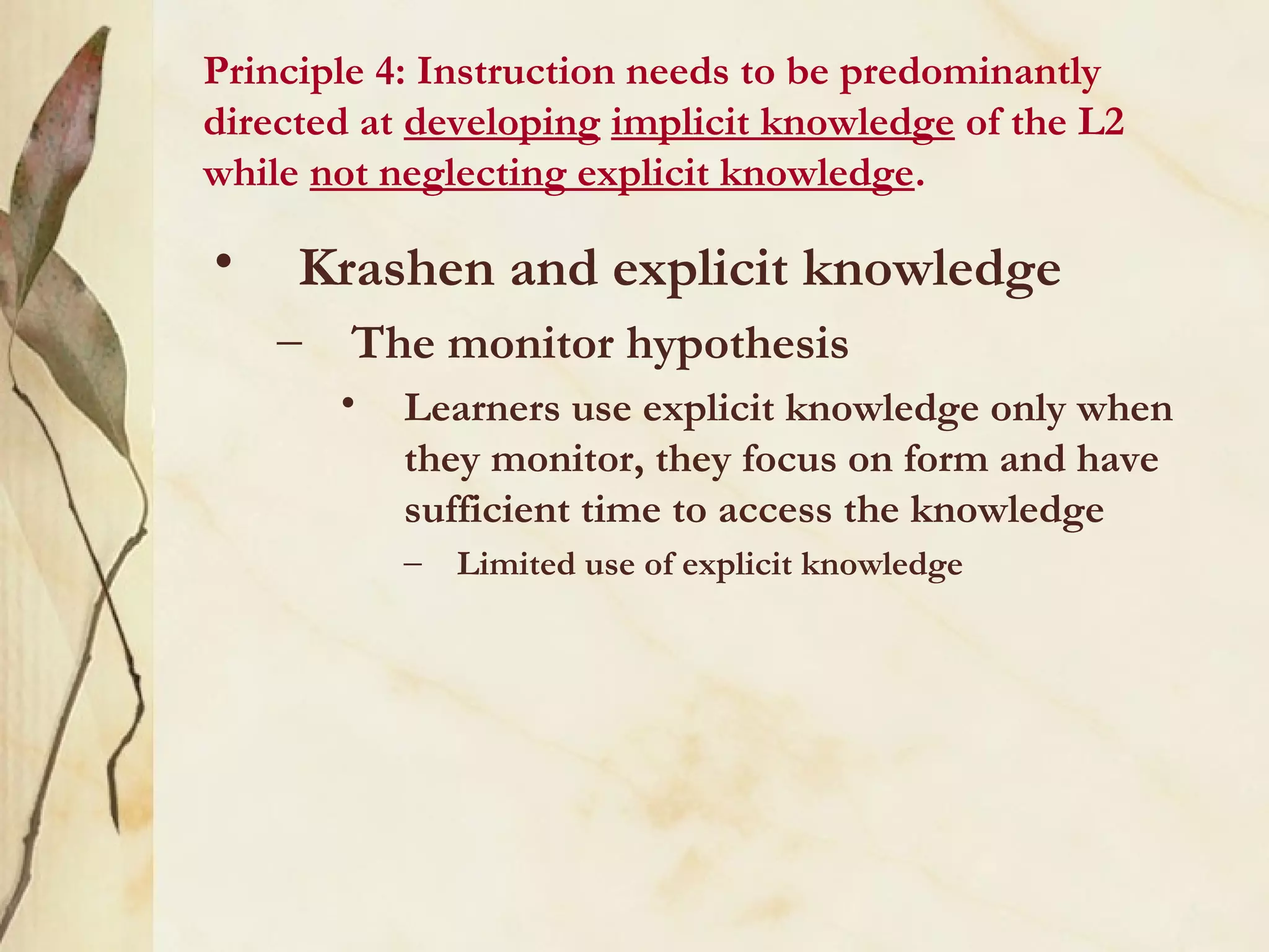 Principle 4: Instruction needs to be predominantly
directed at developing implicit knowledge of the L2
while not neglecting explicit knowledge.
• Krashen and explicit knowledge
– The monitor hypothesis
• Learners use explicit knowledge only when
they monitor, they focus on form and have
sufficient time to access the knowledge
– Limited use of explicit knowledge
 