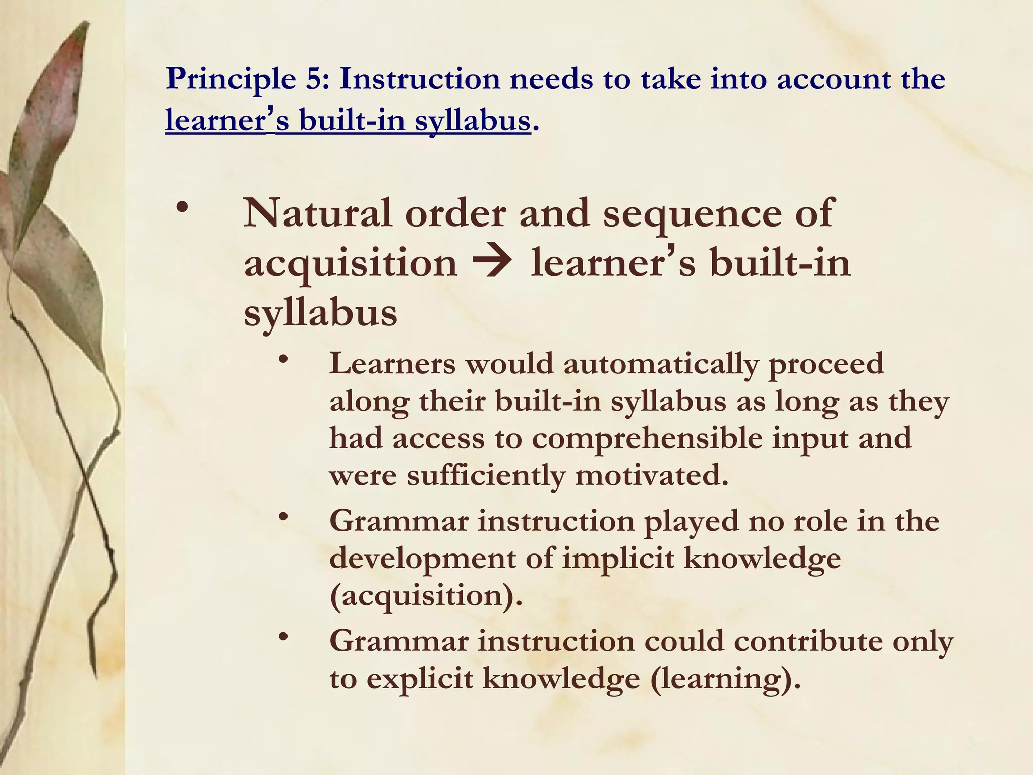 Principle 5: Instruction needs to take into account the
learner’s built-in syllabus.
• Natural order and sequence of
acquisition  learner’s built-in
syllabus
• Learners would automatically proceed
along their built-in syllabus as long as they
had access to comprehensible input and
were sufficiently motivated.
• Grammar instruction played no role in the
development of implicit knowledge
(acquisition).
• Grammar instruction could contribute only
to explicit knowledge (learning).
 