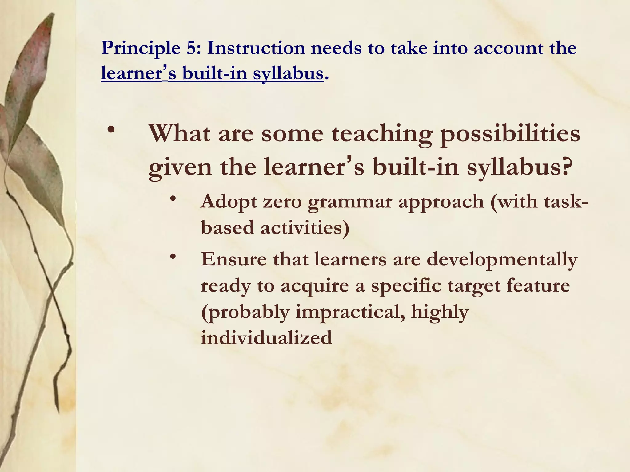 Principle 5: Instruction needs to take into account the
learner’s built-in syllabus.
• What are some teaching possibilities
given the learner’s built-in syllabus?
• Adopt zero grammar approach (with task-
based activities)
• Ensure that learners are developmentally
ready to acquire a specific target feature
(probably impractical, highly
individualized
 