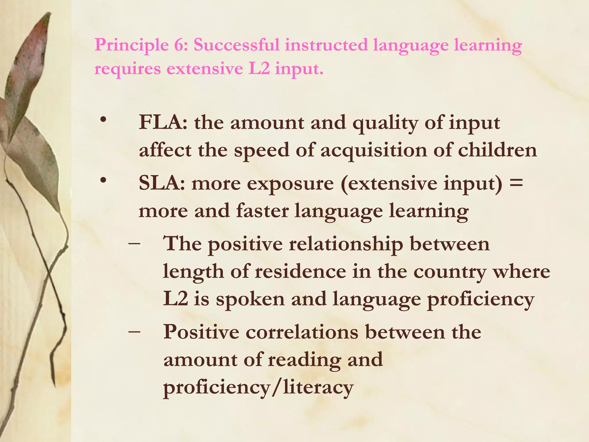 Principle 6: Successful instructed language learning
requires extensive L2 input.
• FLA: the amount and quality of input
affect the speed of acquisition of children
• SLA: more exposure (extensive input) =
more and faster language learning
– The positive relationship between
length of residence in the country where
L2 is spoken and language proficiency
– Positive correlations between the
amount of reading and
proficiency/literacy
 