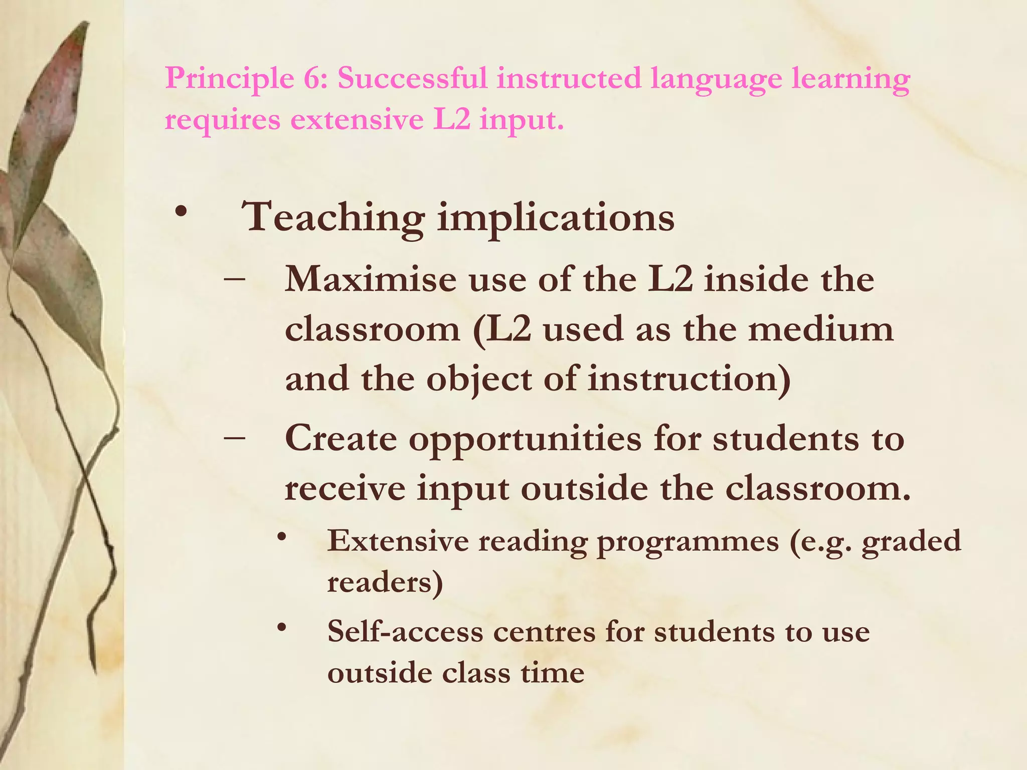 Principle 6: Successful instructed language learning
requires extensive L2 input.
• Teaching implications
– Maximise use of the L2 inside the
classroom (L2 used as the medium
and the object of instruction)
– Create opportunities for students to
receive input outside the classroom.
• Extensive reading programmes (e.g. graded
readers)
• Self-access centres for students to use
outside class time
 