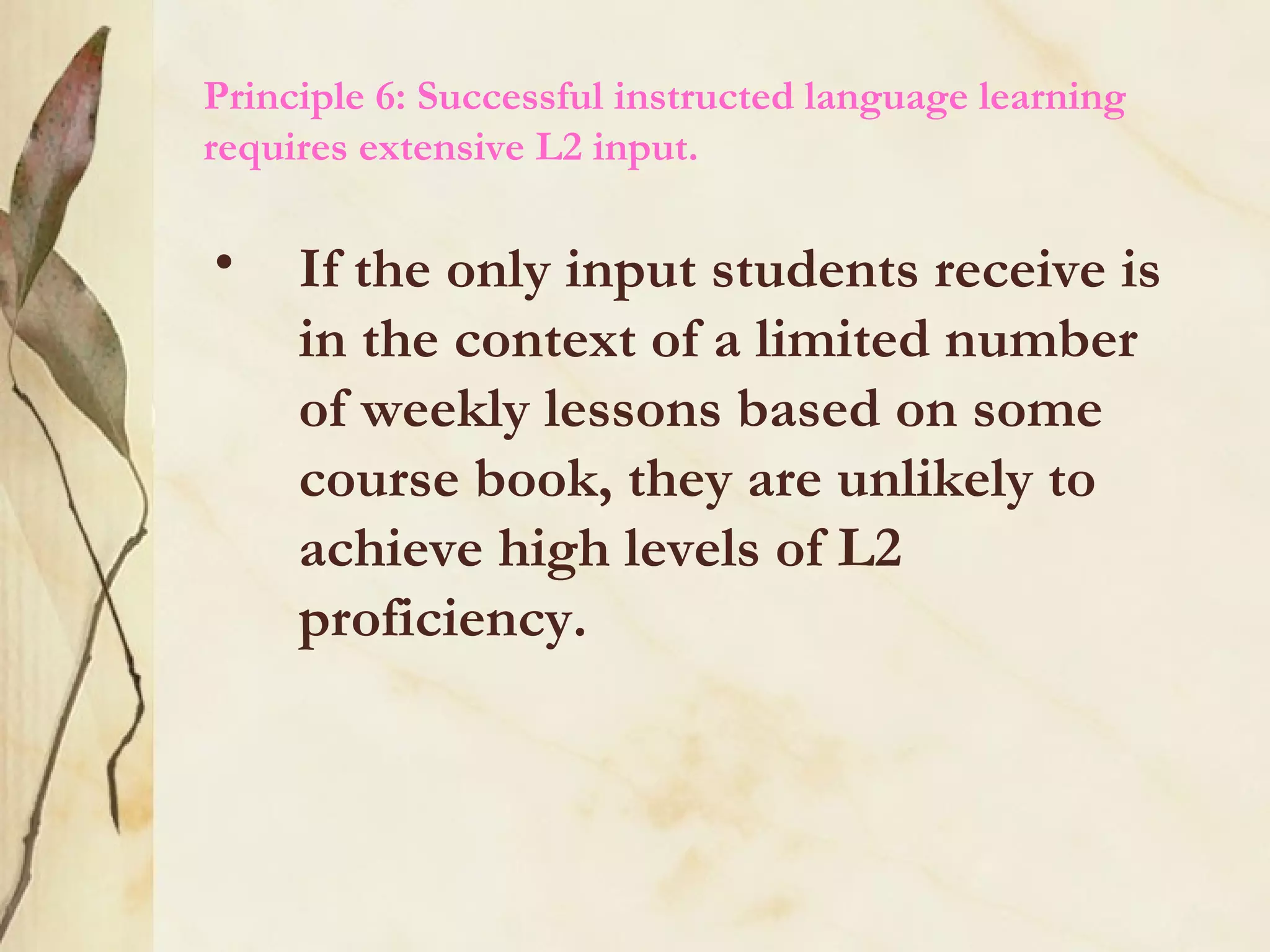 Principle 6: Successful instructed language learning
requires extensive L2 input.
• If the only input students receive is
in the context of a limited number
of weekly lessons based on some
course book, they are unlikely to
achieve high levels of L2
proficiency.
 