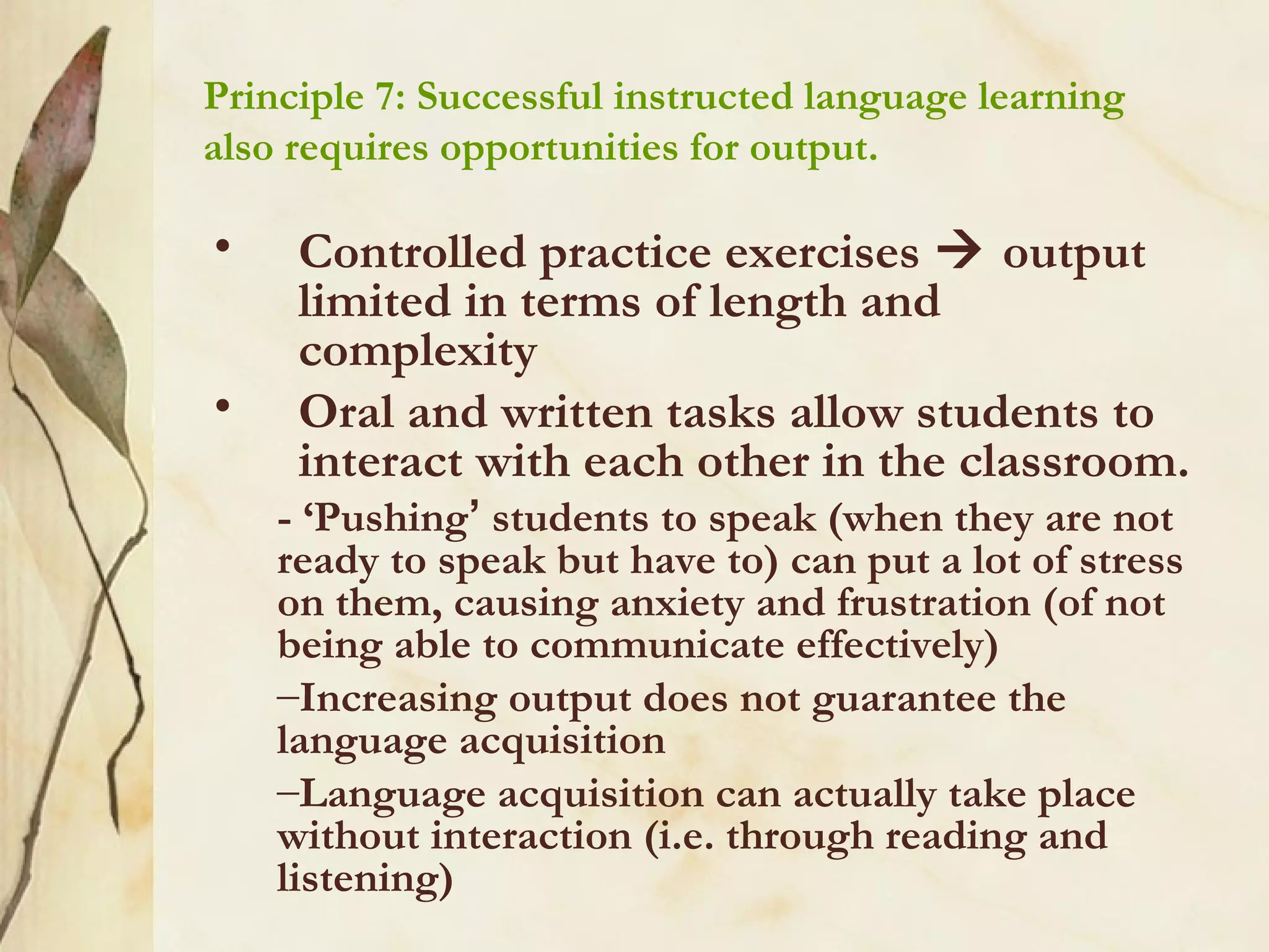 Principle 7: Successful instructed language learning
also requires opportunities for output.
• Controlled practice exercises  output
limited in terms of length and
complexity
• Oral and written tasks allow students to
interact with each other in the classroom.
- ‘Pushing’ students to speak (when they are not
ready to speak but have to) can put a lot of stress
on them, causing anxiety and frustration (of not
being able to communicate effectively)
–Increasing output does not guarantee the
language acquisition
–Language acquisition can actually take place
without interaction (i.e. through reading and
listening)
 