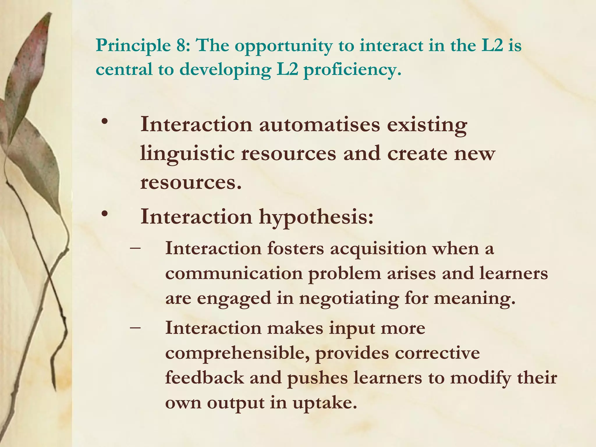 Principle 8: The opportunity to interact in the L2 is
central to developing L2 proficiency.
• Interaction automatises existing
linguistic resources and create new
resources.
• Interaction hypothesis:
– Interaction fosters acquisition when a
communication problem arises and learners
are engaged in negotiating for meaning.
– Interaction makes input more
comprehensible, provides corrective
feedback and pushes learners to modify their
own output in uptake.
 