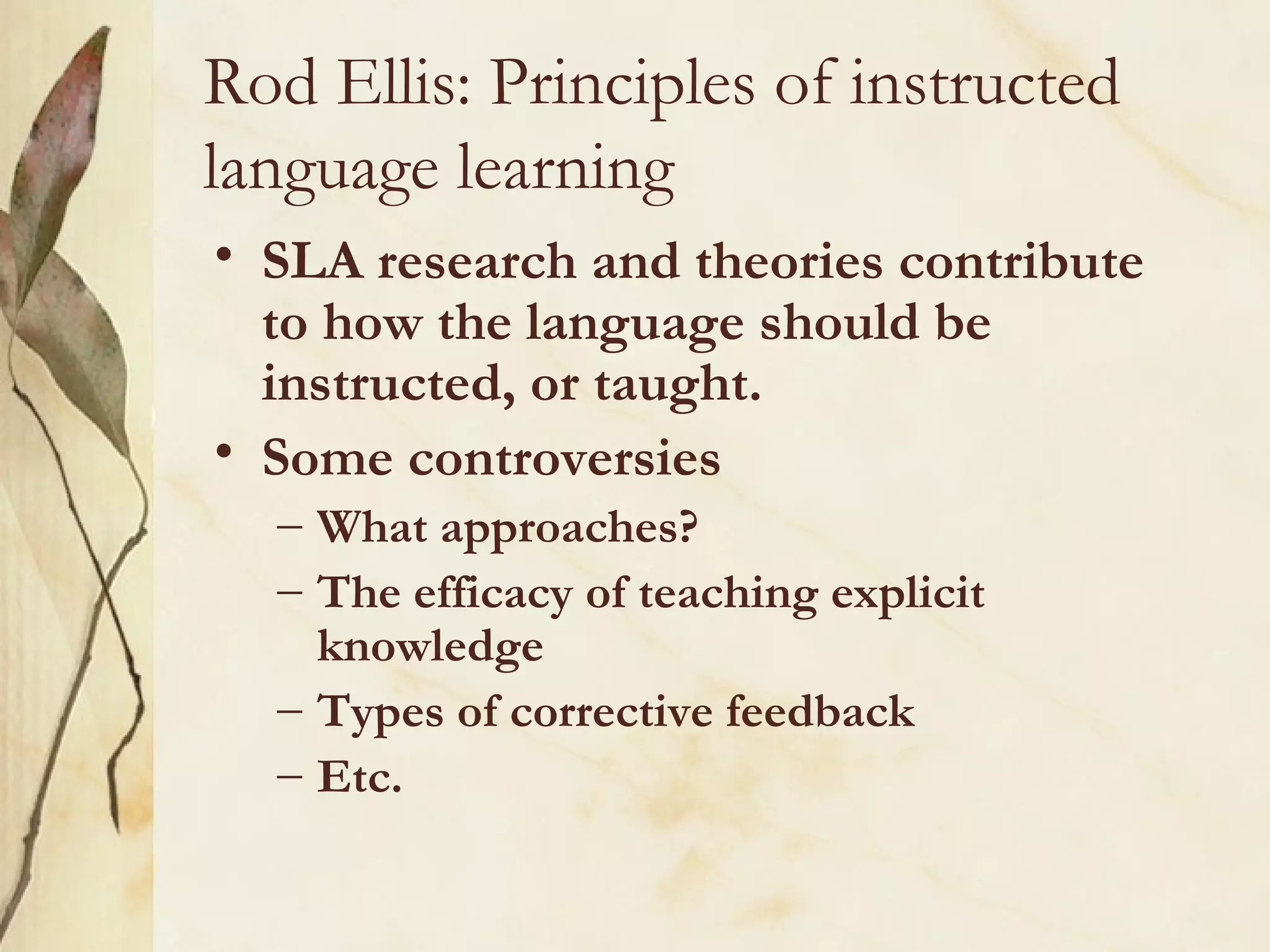 Rod Ellis: Principles of instructed
language learning
• SLA research and theories contribute
to how the language should be
instructed, or taught.
• Some controversies
– What approaches?
– The efficacy of teaching explicit
knowledge
– Types of corrective feedback
– Etc.
 