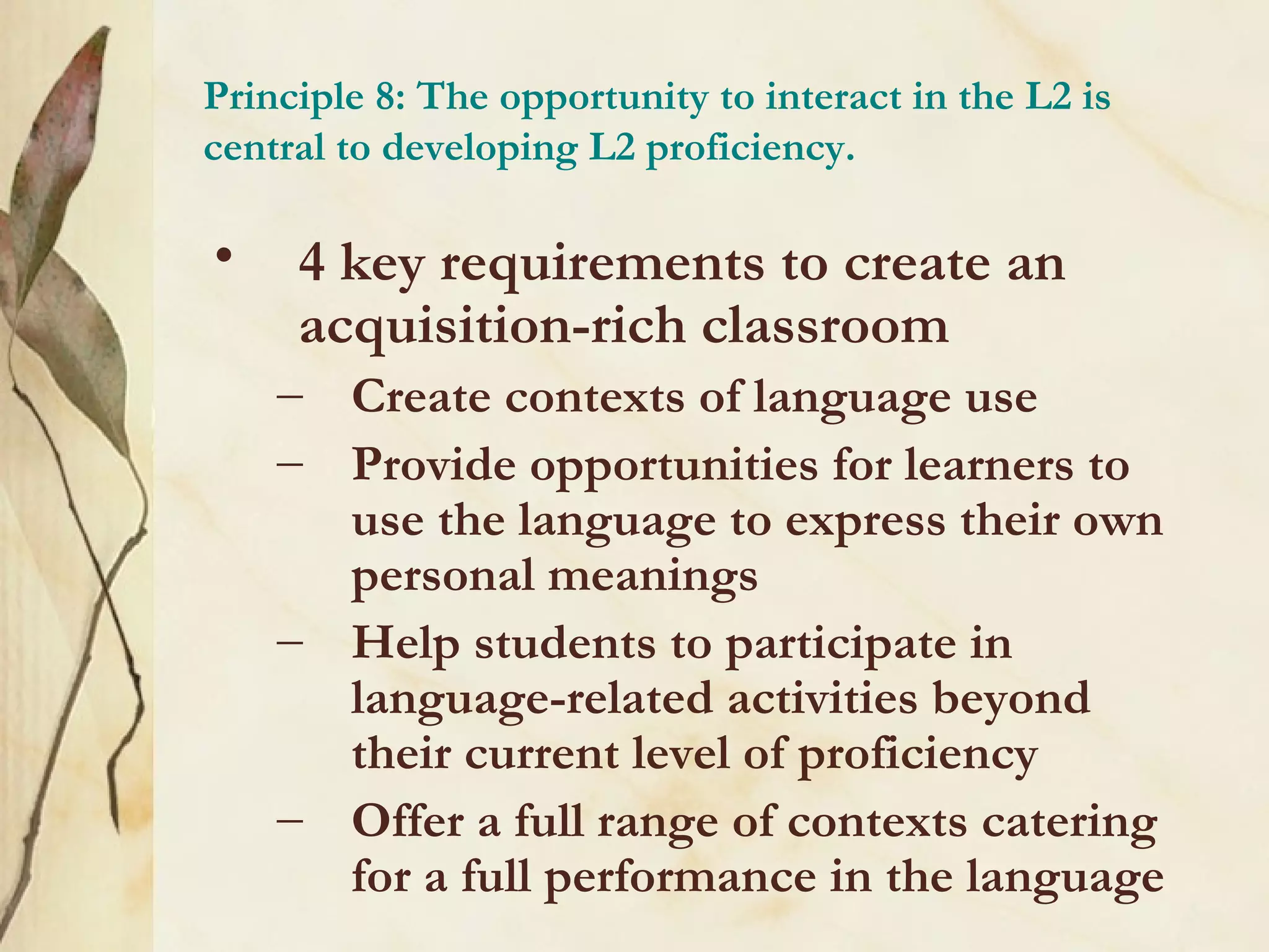Principle 8: The opportunity to interact in the L2 is
central to developing L2 proficiency.
• 4 key requirements to create an
acquisition-rich classroom
– Create contexts of language use
– Provide opportunities for learners to
use the language to express their own
personal meanings
– Help students to participate in
language-related activities beyond
their current level of proficiency
– Offer a full range of contexts catering
for a full performance in the language
 
