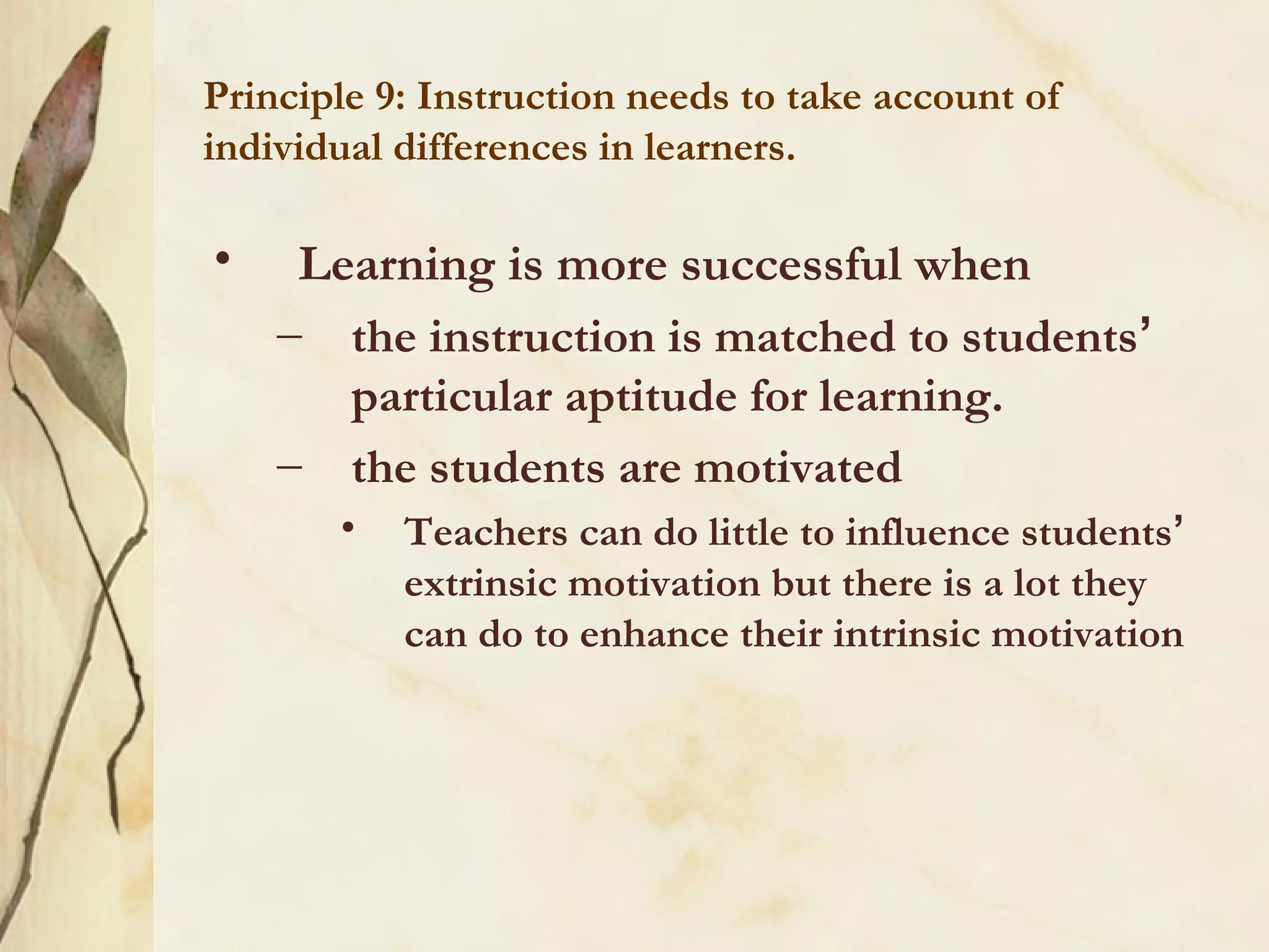 Principle 9: Instruction needs to take account of
individual differences in learners.
• Learning is more successful when
– the instruction is matched to students’
particular aptitude for learning.
– the students are motivated
• Teachers can do little to influence students’
extrinsic motivation but there is a lot they
can do to enhance their intrinsic motivation
 