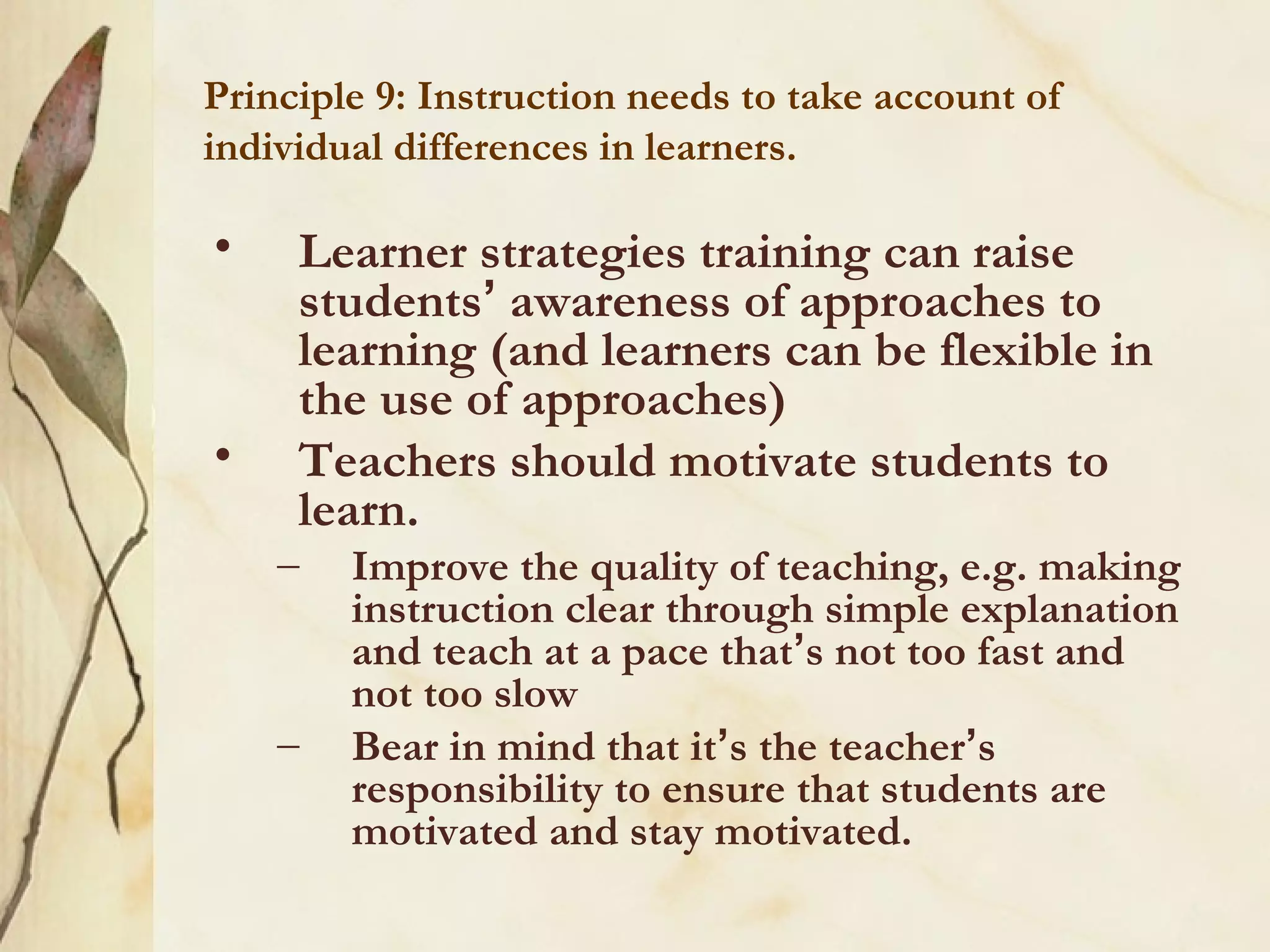 Principle 9: Instruction needs to take account of
individual differences in learners.
• Learner strategies training can raise
students’ awareness of approaches to
learning (and learners can be flexible in
the use of approaches)
• Teachers should motivate students to
learn.
– Improve the quality of teaching, e.g. making
instruction clear through simple explanation
and teach at a pace that’s not too fast and
not too slow
– Bear in mind that it’s the teacher’s
responsibility to ensure that students are
motivated and stay motivated.
 