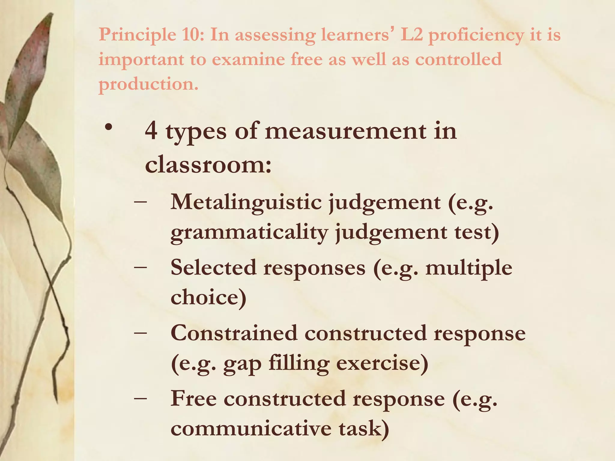 Principle 10: In assessing learners’ L2 proficiency it is
important to examine free as well as controlled
production.
• 4 types of measurement in
classroom:
– Metalinguistic judgement (e.g.
grammaticality judgement test)
– Selected responses (e.g. multiple
choice)
– Constrained constructed response
(e.g. gap filling exercise)
– Free constructed response (e.g.
communicative task)
 