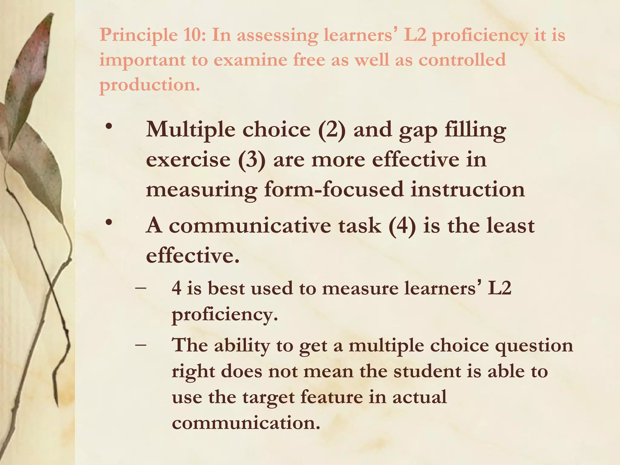Principle 10: In assessing learners’ L2 proficiency it is
important to examine free as well as controlled
production.
• Multiple choice (2) and gap filling
exercise (3) are more effective in
measuring form-focused instruction
• A communicative task (4) is the least
effective.
– 4 is best used to measure learners’ L2
proficiency.
– The ability to get a multiple choice question
right does not mean the student is able to
use the target feature in actual
communication.
 