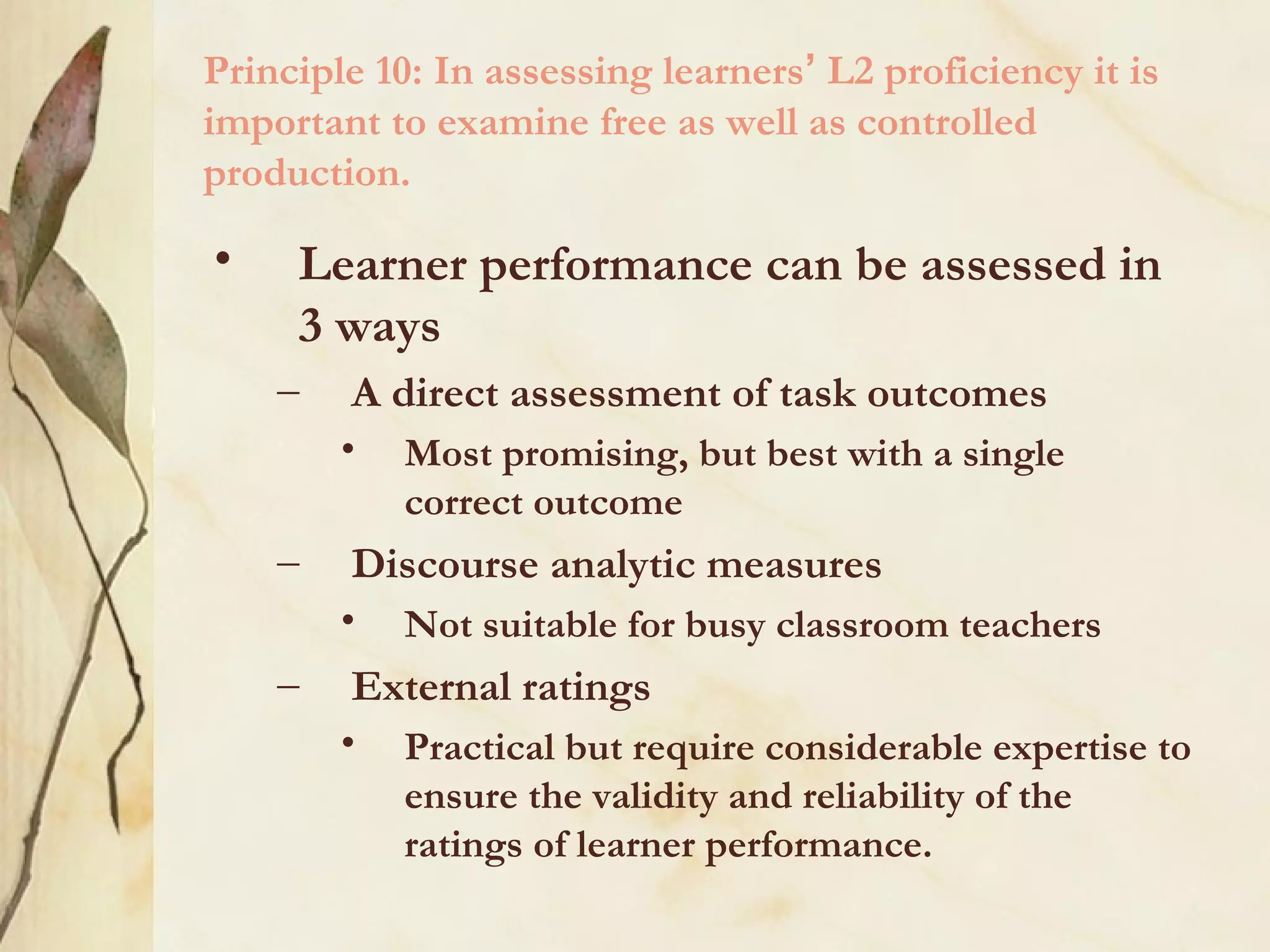 Principle 10: In assessing learners’ L2 proficiency it is
important to examine free as well as controlled
production.
• Learner performance can be assessed in
3 ways
– A direct assessment of task outcomes
• Most promising, but best with a single
correct outcome
– Discourse analytic measures
• Not suitable for busy classroom teachers
– External ratings
• Practical but require considerable expertise to
ensure the validity and reliability of the
ratings of learner performance.
 