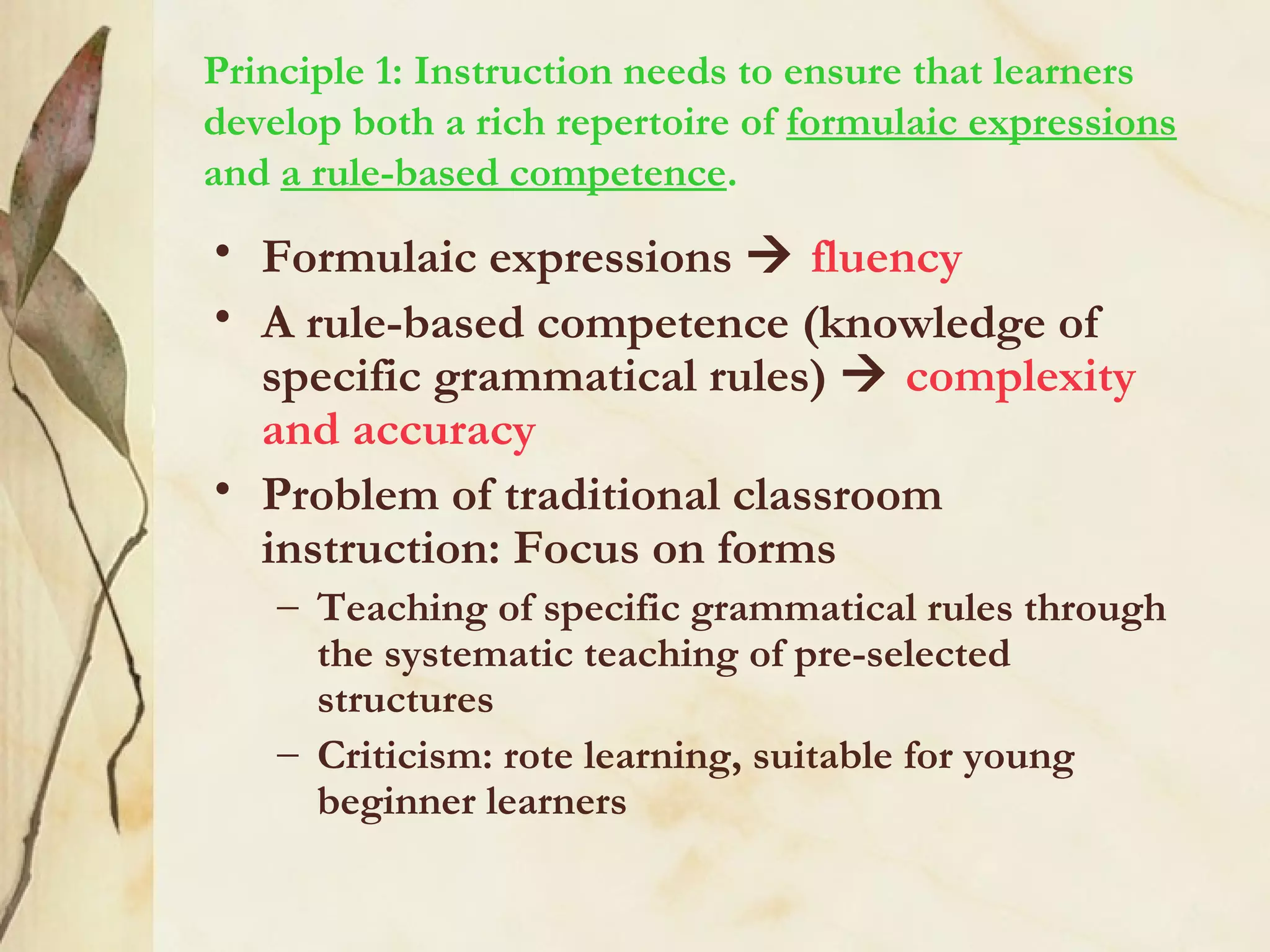 Principle 1: Instruction needs to ensure that learners
develop both a rich repertoire of formulaic expressions
and a rule-based competence.
• Formulaic expressions  fluency
• A rule-based competence (knowledge of
specific grammatical rules)  complexity
and accuracy
• Problem of traditional classroom
instruction: Focus on forms
– Teaching of specific grammatical rules through
the systematic teaching of pre-selected
structures
– Criticism: rote learning, suitable for young
beginner learners
 