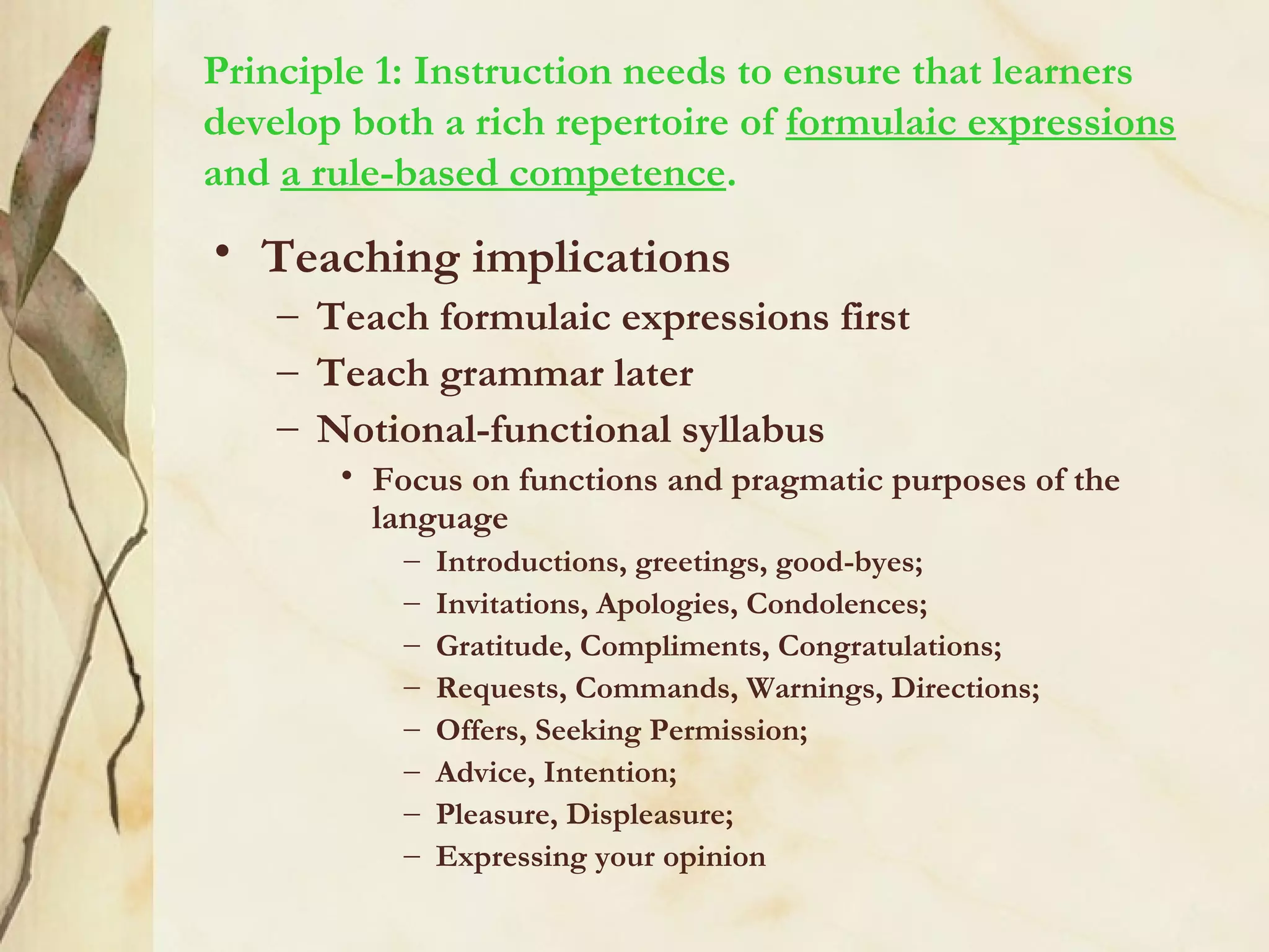 Principle 1: Instruction needs to ensure that learners
develop both a rich repertoire of formulaic expressions
and a rule-based competence.
• Teaching implications
– Teach formulaic expressions first
– Teach grammar later
– Notional-functional syllabus
• Focus on functions and pragmatic purposes of the
language
– Introductions, greetings, good-byes;
– Invitations, Apologies, Condolences;
– Gratitude, Compliments, Congratulations;
– Requests, Commands, Warnings, Directions;
– Offers, Seeking Permission;
– Advice, Intention;
– Pleasure, Displeasure;
– Expressing your opinion
 