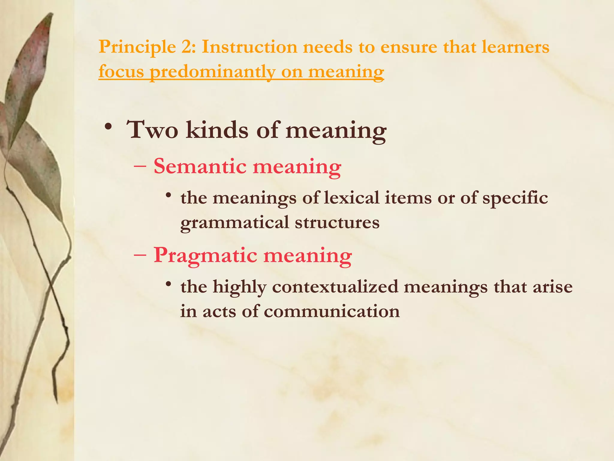 Principle 2: Instruction needs to ensure that learners
focus predominantly on meaning
• Two kinds of meaning
– Semantic meaning
• the meanings of lexical items or of specific
grammatical structures
– Pragmatic meaning
• the highly contextualized meanings that arise
in acts of communication
 