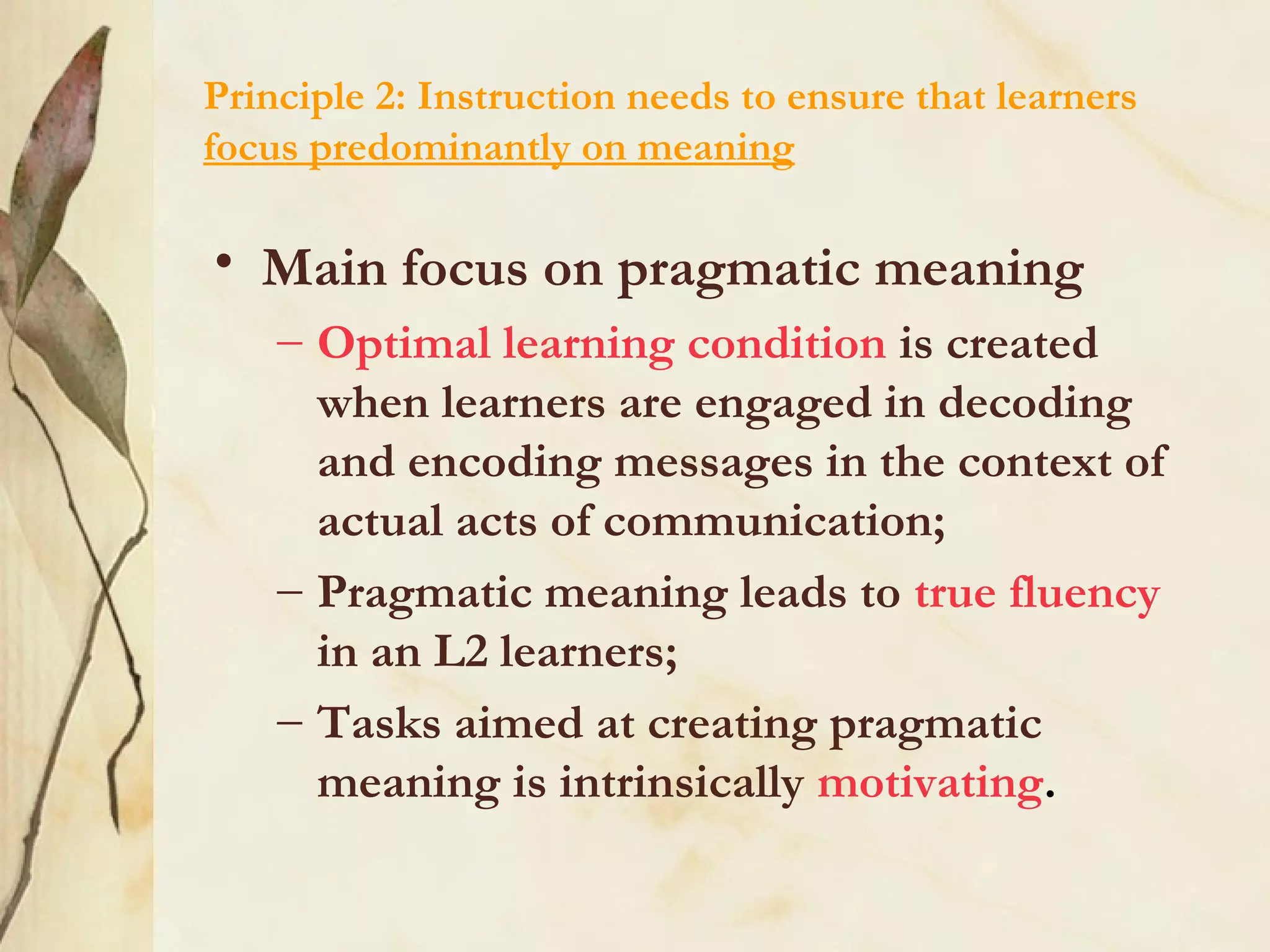 Principle 2: Instruction needs to ensure that learners
focus predominantly on meaning
• Main focus on pragmatic meaning
– Optimal learning condition is created
when learners are engaged in decoding
and encoding messages in the context of
actual acts of communication;
– Pragmatic meaning leads to true fluency
in an L2 learners;
– Tasks aimed at creating pragmatic
meaning is intrinsically motivating.
 