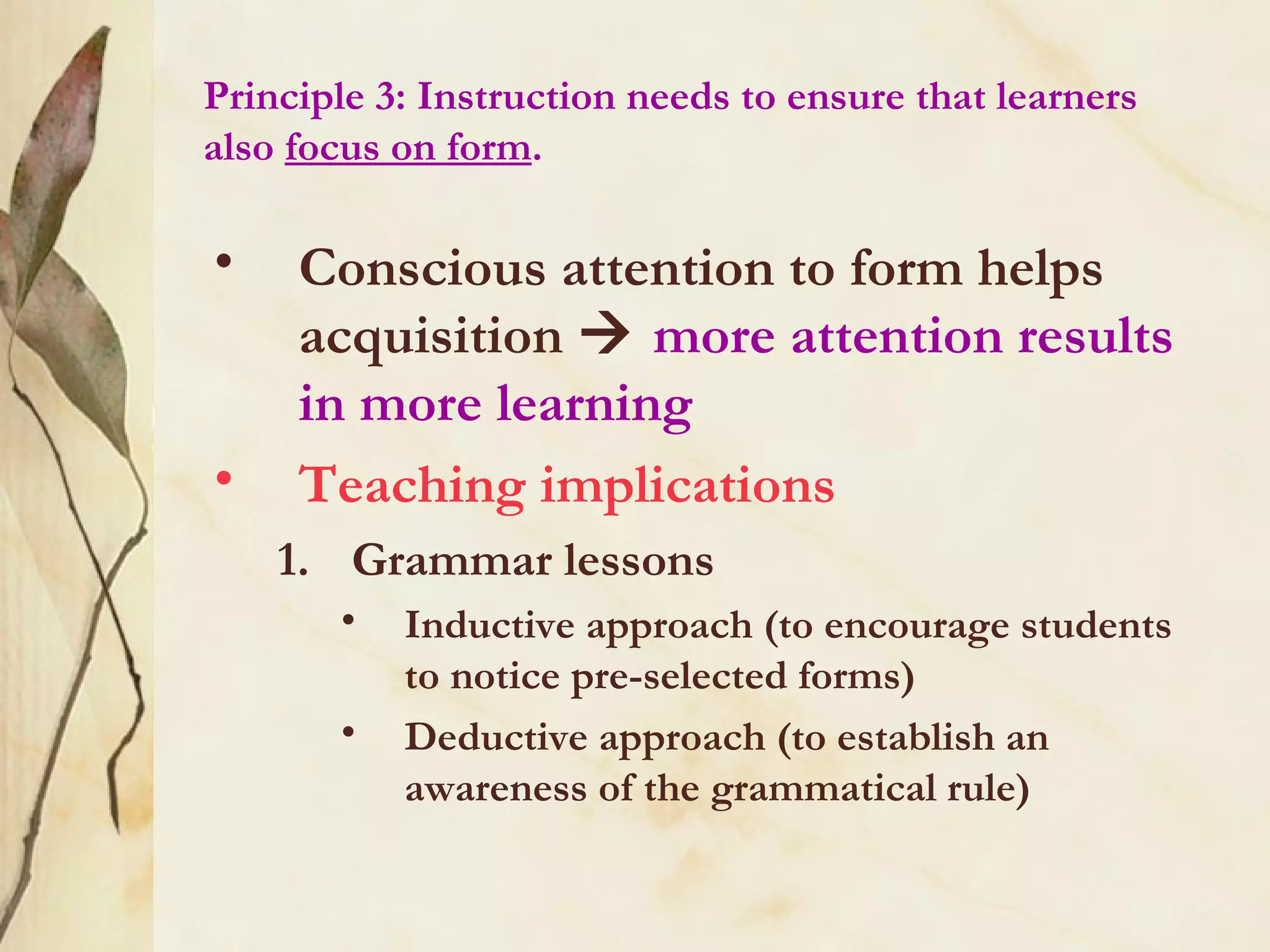 Principle 3: Instruction needs to ensure that learners
also focus on form.
• Conscious attention to form helps
acquisition  more attention results
in more learning
• Teaching implications
1. Grammar lessons
• Inductive approach (to encourage students
to notice pre-selected forms)
• Deductive approach (to establish an
awareness of the grammatical rule)
 