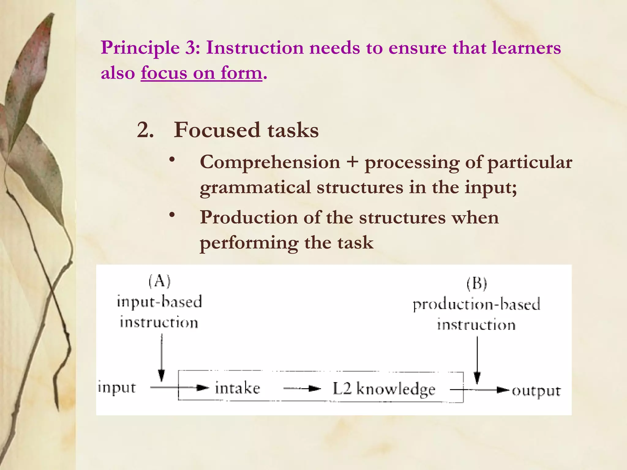 Principle 3: Instruction needs to ensure that learners
also focus on form.
2. Focused tasks
• Comprehension + processing of particular
grammatical structures in the input;
• Production of the structures when
performing the task
 