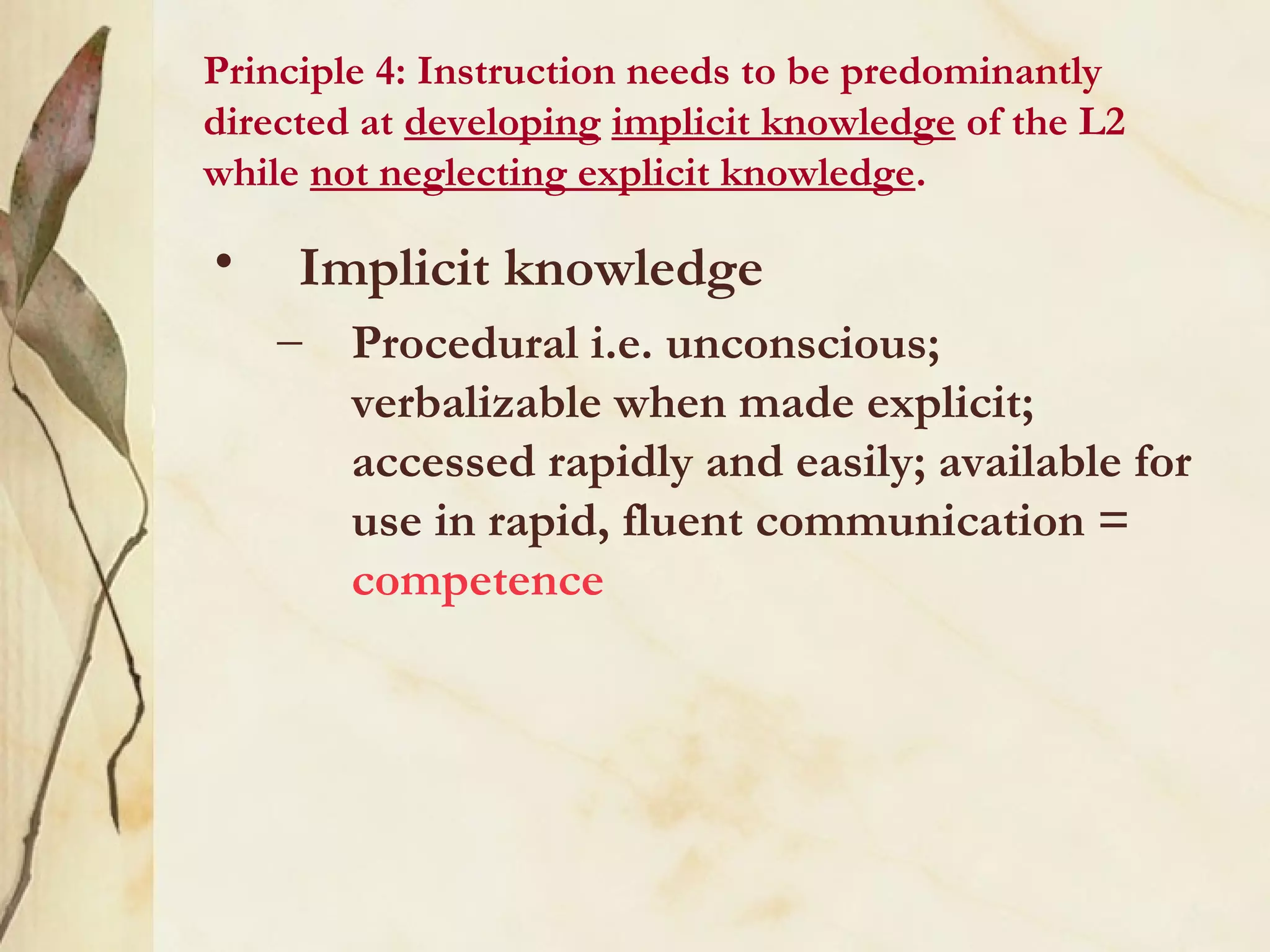 Principle 4: Instruction needs to be predominantly
directed at developing implicit knowledge of the L2
while not neglecting explicit knowledge.
• Implicit knowledge
– Procedural i.e. unconscious;
verbalizable when made explicit;
accessed rapidly and easily; available for
use in rapid, fluent communication =
competence
 