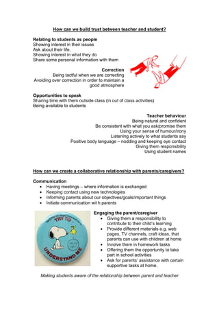 How can we build trust between teacher and student?
Relating to students as people
Showing interest in their issues
Ask about their life.
Showing interest in what they do
Share some personal information with them
Correction
Being tactful when we are correcting
Avoiding over correction in order to maintain a
good atmosphere
Opportunities to speak
Sharing time with them outside class (in out of class activities)
Being available to students
Teacher behaviour
Being natural and confident
Be consistent with what you ask/promise them
Using your sense of humour/irony
Listening actively to what students say
Positive body language – nodding and keeping eye contact
Giving them responsibility
Using student names
How can we create a collaborative relationship with parents/caregivers?
Communication
• Having meetings – where information is exchanged
• Keeping contact using new technologies
• Informing parents about our objectives/goals/important things
• Initiate communication wit h parents
Engaging the parent/caregiver
• Giving them a responsibility to
contribute to their child’s learning
• Provide different materials e.g. web
pages, TV channels, craft ideas, that
parents can use with children at home
• Involve them in homework tasks
• Offering them the opportunity to take
part in school activities
• Ask for parents’ assistance with certain
supportive tasks at home.
Making students aware of the relationship between parent and teacher
 