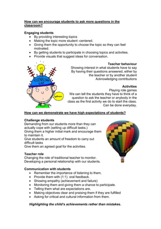 How can we encourage students to ask more questions in the
classroom?
Engaging students
• By providing interesting topics
• Making the topic more student -centered.
• Giving them the opportunity to choose the topic so they can feel
motivated.
• By getting students to participate in choosing topics and activities.
• Provide visuals that suggest ideas for conversation.
Teacher behaviour
Showing interest in what students have to say
By having their questions answered, either by
the teacher or by another student
Acknowledging contributions
Activities
Playing role games
We can tell the students they have to think of a
question to ask the teacher or anybody in the
class as the first activity we do to start the class.
Can be done everyday.
How can we demonstrate we have high expectations of students?
Challenge students
Demanding from our students more than they can
actually cope with (setting up difficult tasks.)
Giving them a higher initial mark and encourage them
to maintain it.
Give students an amount of freedom to carry out
difficult tasks
Give them an agreed goal for the activities.
Teacher role
Changing the role of traditional teacher to monitor.
Developing a personal relationship with our students.
Communication with students
• Remember the importance of listening to them.
• Provide them with (1:1) oral feedback.
• Showing empathy (achievement and failure)
• Monitoring them and giving them a chance to participate.
• Telling them what are expectations are.
• Making objectives clear and praising them if they are fulfilled
• Asking for critical and cultural information from them.
Highlighting the child’s achievements rather than mistakes.
 
