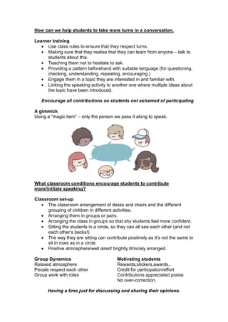 How can we help students to take more turns in a conversation.
Learner training
• Use class rules to ensure that they respect turns.
• Making sure that they realise that they can learn from anyone – talk to
students about this.
• Teaching them not to hesitate to ask.
• Providing a pattern beforehand with suitable language (for questioning,
checking, understanding, repeating, encouraging.)
• Engage them in a topic they are interested in and familiar with.
• Linking the speaking activity to another one where multiple ideas about
the topic have been introduced.
Encourage all contributions so students not ashamed of participating
A gimmick
Using a “magic item” – only the person we pass it along to speak.
What classroom conditions encourage students to contribute
more/initiate speaking?
Classroom set-up
• The classroom arrangement of desks and chairs and the different
grouping of children in different activities.
• Arranging them in groups or pairs.
• Arranging the class in groups so that shy students feel more confident.
• Sitting the students in a circle, so they can all see each other (and not
each other’s backs!)
• The way they are sitting can contribute positively as it’s not the same to
sit in rows as in a circle.
• Positive atmosphere/well aired/ brightly lit/nicely arranged.
Group Dynamics Motivating students
Relaxed atmosphere Rewards;stickers,awards..
People respect each other Credit for participation/effort
Group work with roles Contributions appreciated praise
No over-correction.
Having a time just for discussing and sharing their opinions.
 